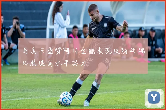 乌度卡盛赞阿门全能表现攻防两端均展现高水平实力