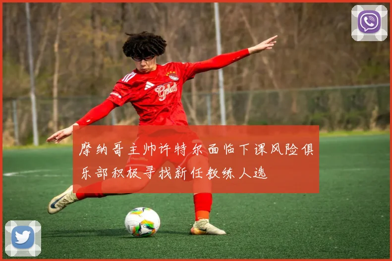 摩纳哥主帅许特尔面临下课风险俱乐部积极寻找新任教练人选