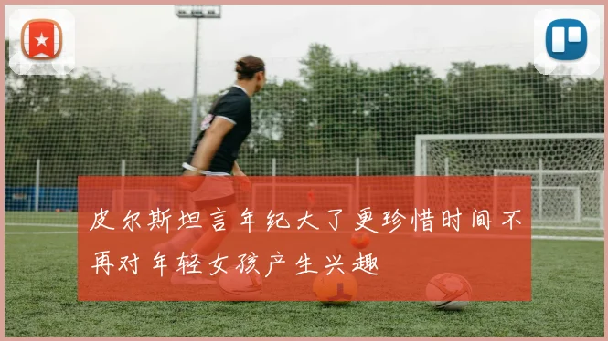 皮尔斯坦言年纪大了更珍惜时间不再对年轻女孩产生兴趣