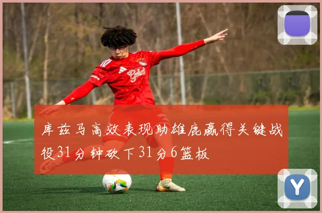 库兹马高效表现助雄鹿赢得关键战役31分钟砍下31分6篮板