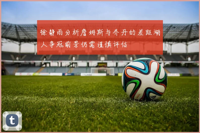 徐静雨分析詹姆斯与乔丹的差距湖人争冠前景仍需谨慎评估