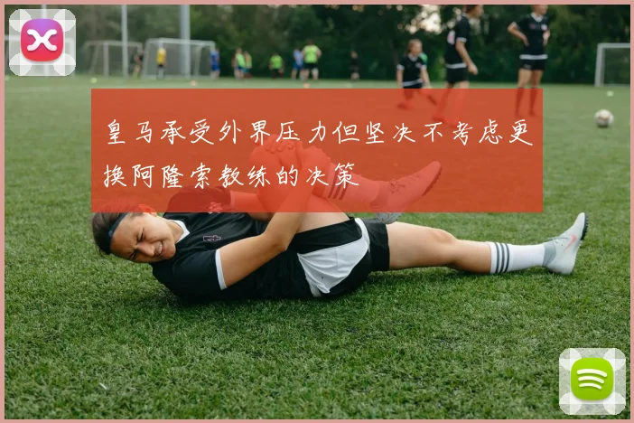 皇马承受外界压力但坚决不考虑更换阿隆索教练的决策