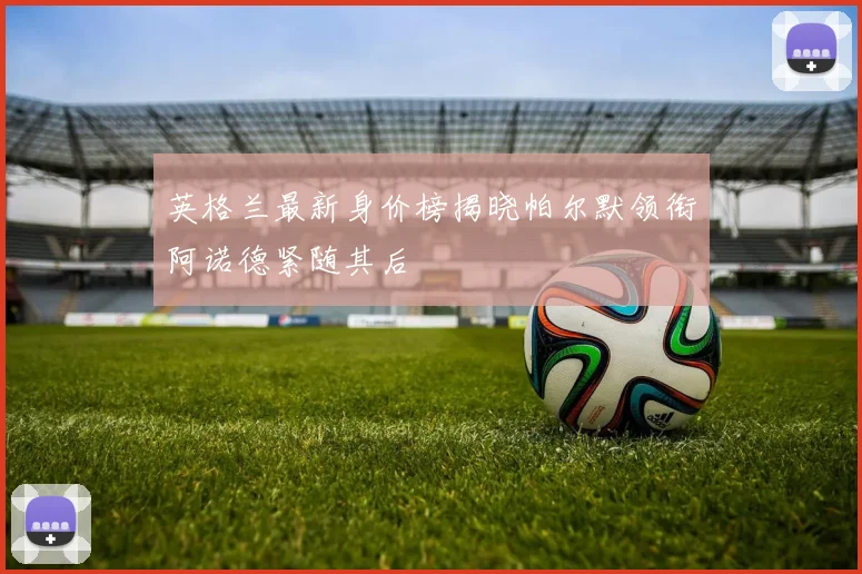 英格兰最新身价榜揭晓帕尔默领衔阿诺德紧随其后