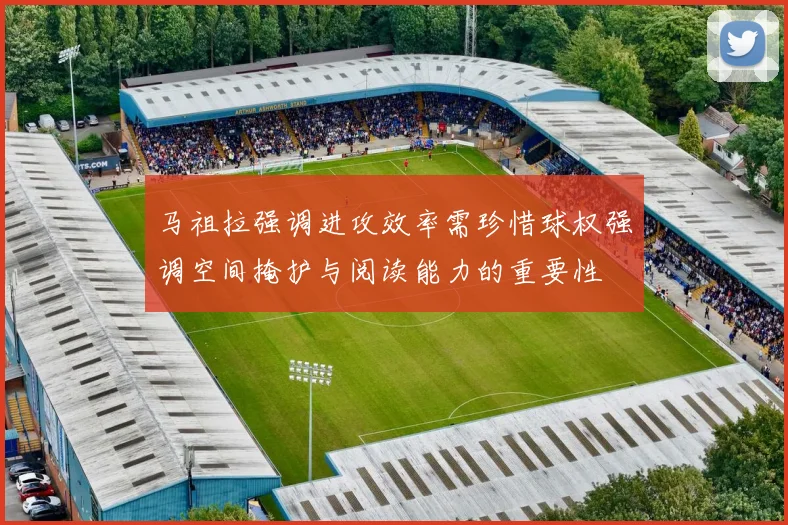 马祖拉强调进攻效率需珍惜球权强调空间掩护与阅读能力的重要性