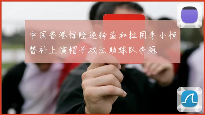 中国香港惊险逆转孟加拉国李小恒替补上演帽子戏法助球队夺冠