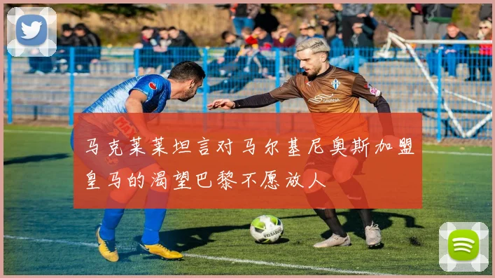 马克莱莱坦言对马尔基尼奥斯加盟皇马的渴望巴黎不愿放人