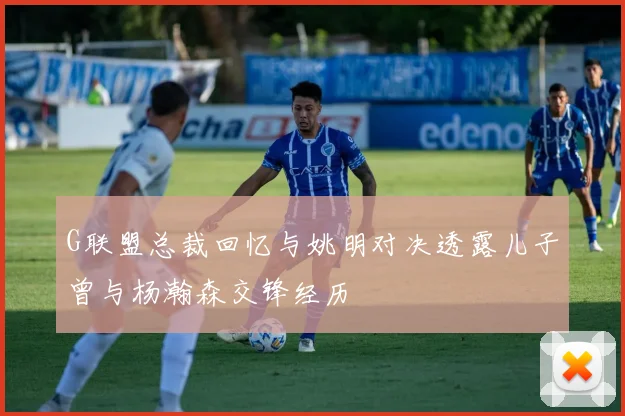 G联盟总裁回忆与姚明对决透露儿子曾与杨瀚森交锋经历