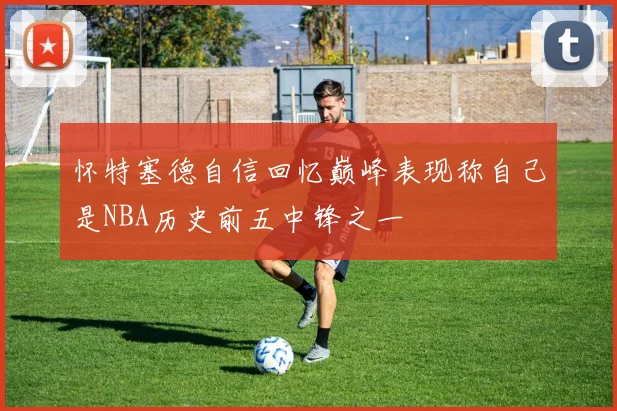 怀特塞德自信回忆巅峰表现称自己是NBA历史前五中锋之一