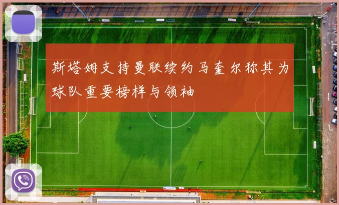 斯塔姆支持曼联续约马奎尔称其为球队重要榜样与领袖