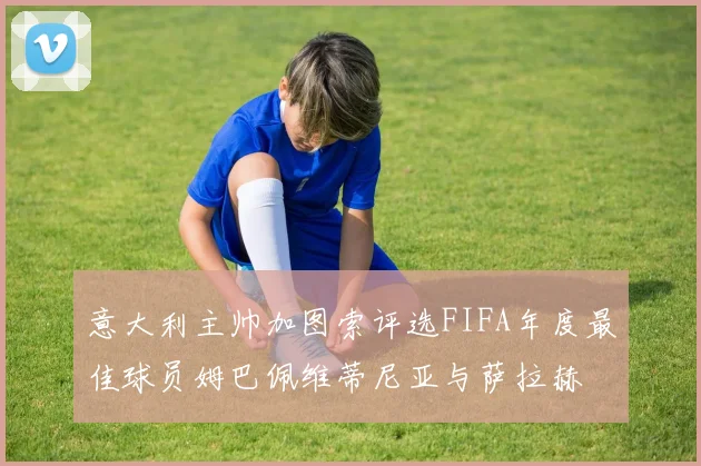 意大利主帅加图索评选FIFA年度最佳球员姆巴佩维蒂尼亚与萨拉赫