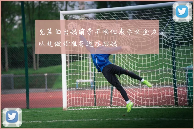 克莱伯出战前景不明但表示会全力以赴做好准备迎接挑战