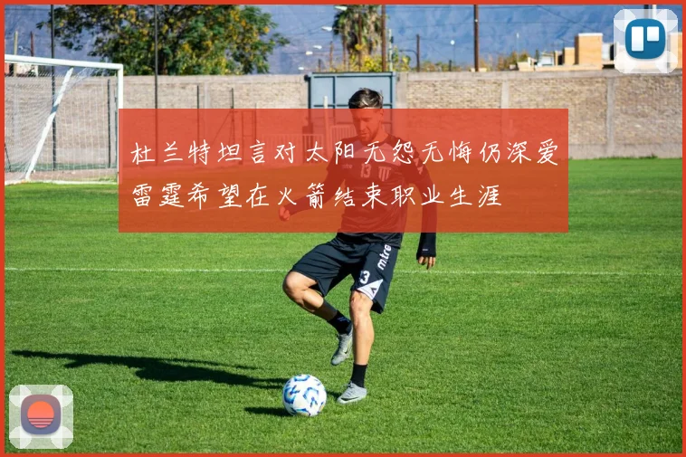 杜兰特坦言对太阳无怨无悔仍深爱雷霆希望在火箭结束职业生涯