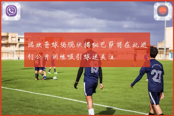 诺坎普球场现状揭秘巴萨将在此进行公开训练吸引球迷关注