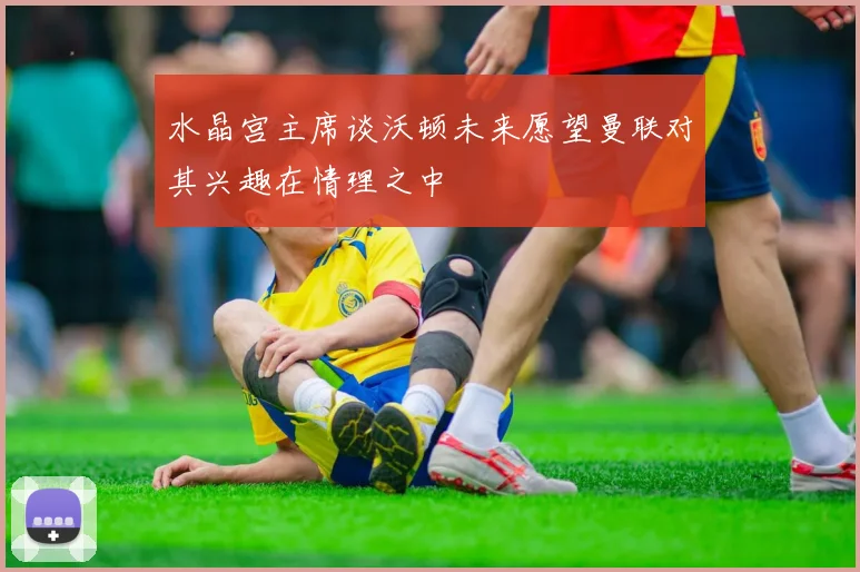 水晶宫主席谈沃顿未来愿望曼联对其兴趣在情理之中